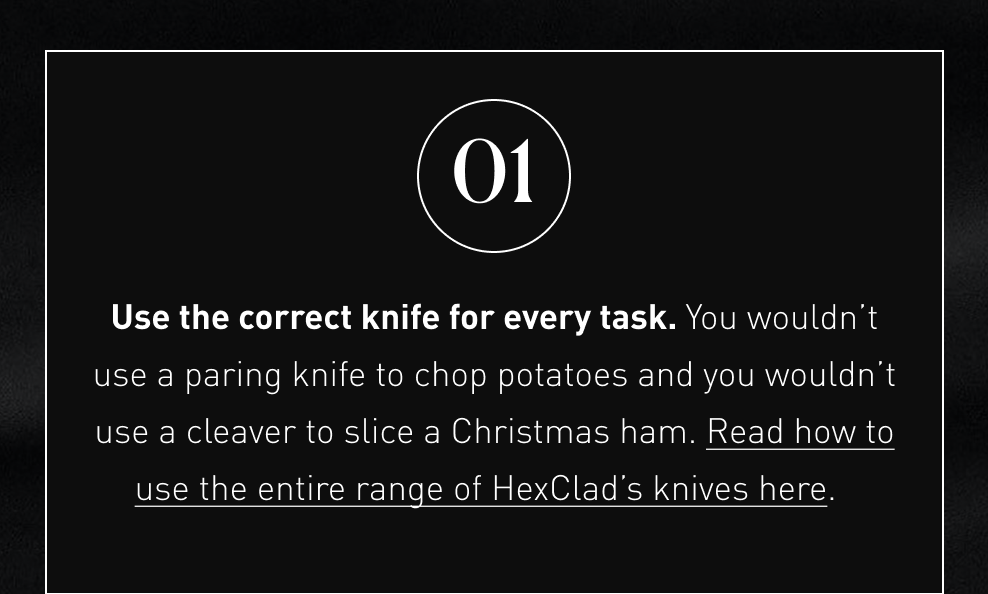 Use the correct knife for every task. You wouldn’t use a paring knife to chop potatoes and you wouldn’t use a cleaver to slice a Christmas ham. Read how to use the entire range of HexClad’s knives here.