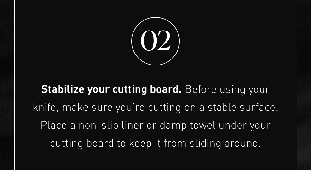 Stabilize your cutting board. Before using your knife, make sure you’re cutting on a stable surface. Place a non-slip liner or damp towel under your cutting board to keep it from sliding around.