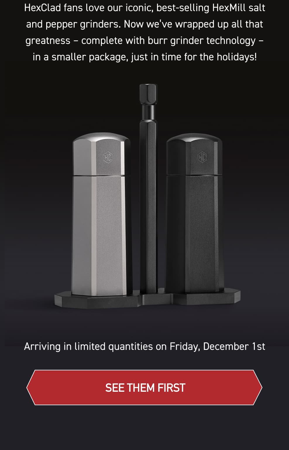 HexClad fans love our iconic, best-selling HexMill salt and pepper grinders. Now we’ve wrapped up all that greatness – complete with burr grinder technology – in a smaller package, just in time for the holidays. Arriving in Limited quantities on Friday, December 1st [SEE THEM IN ACTION]