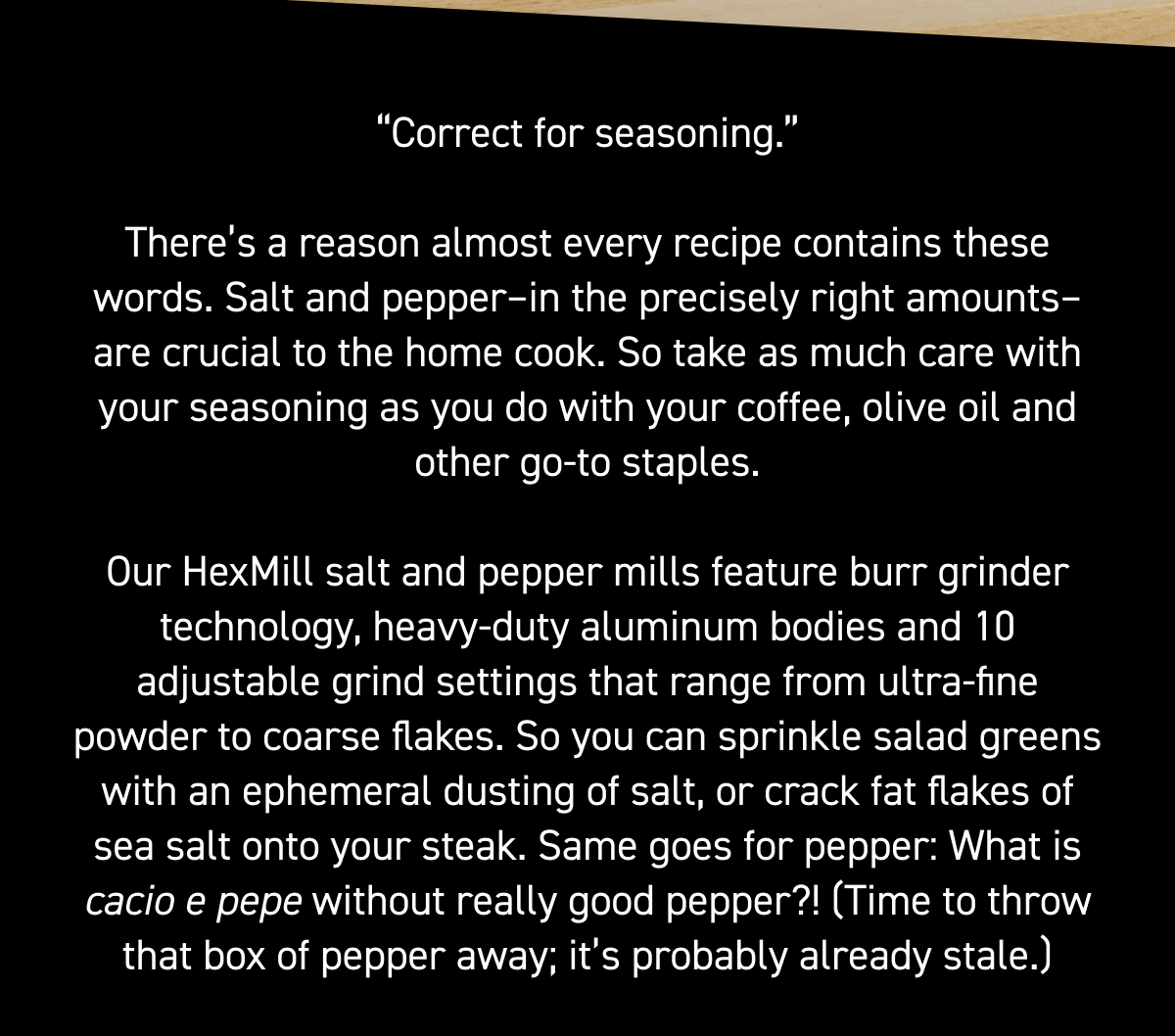 There’s a reason almost every recipe contains these words; salt and pepper–in the precisely right amounts–are crucial to the home cook. So take as much care with your seasoning as you do with your coffee, olive oil and other go-to staples. Our HexMill salt and pepper mills feature burr grinder technology, heavy-duty aluminum bodies and 10 adjustable grind settings that range from ultra-fine powder to coarse flakes. So you can sprinkle salad greens with an ephemeral dusting of salt, or crack fat flakes of sea salt onto your steak. Same goes for pepper: What is cacio e pepe without really good pepper?! (Time to throw that box of pepper away; it’s probably already stale.) 