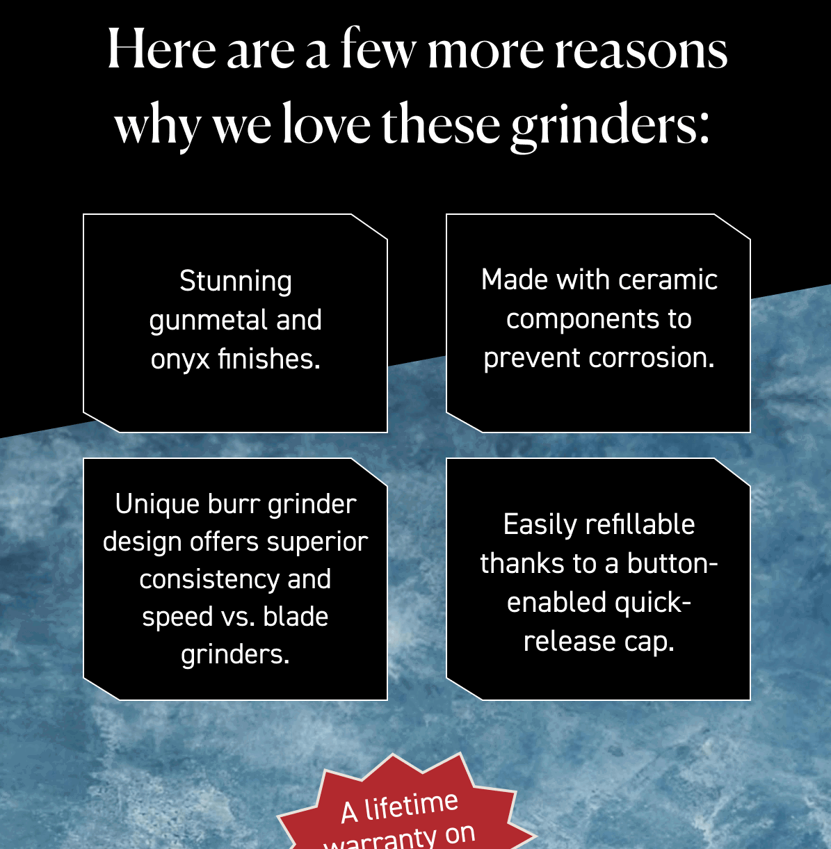 Here are a few more reasons why we love these grinders: Stunning gunmetal and onyx finishes. Made with ceramic components to prevent corrosion. Unique burr grinder design offers superior consistency and speed vs. blade grinders. Easily refillable thanks to a button-enabled quick-release cap. A lifetime warranty on all parts. 