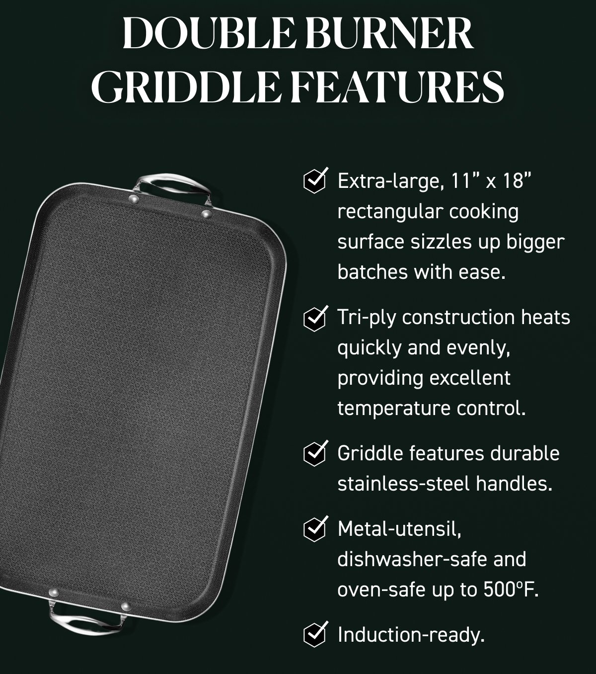 DOUBLE BURNER GRIDDLE FEATURES: Extra-large, 11” x 18” rectangular cooking surface sizzles up bigger batches with ease. Tri-ply construction heats quickly and evenly, providing excellent temperature control. Griddle features durable stainless-steel handles. Metal-utensil, dishwasher-safe and oven-safe up to 500ºF.