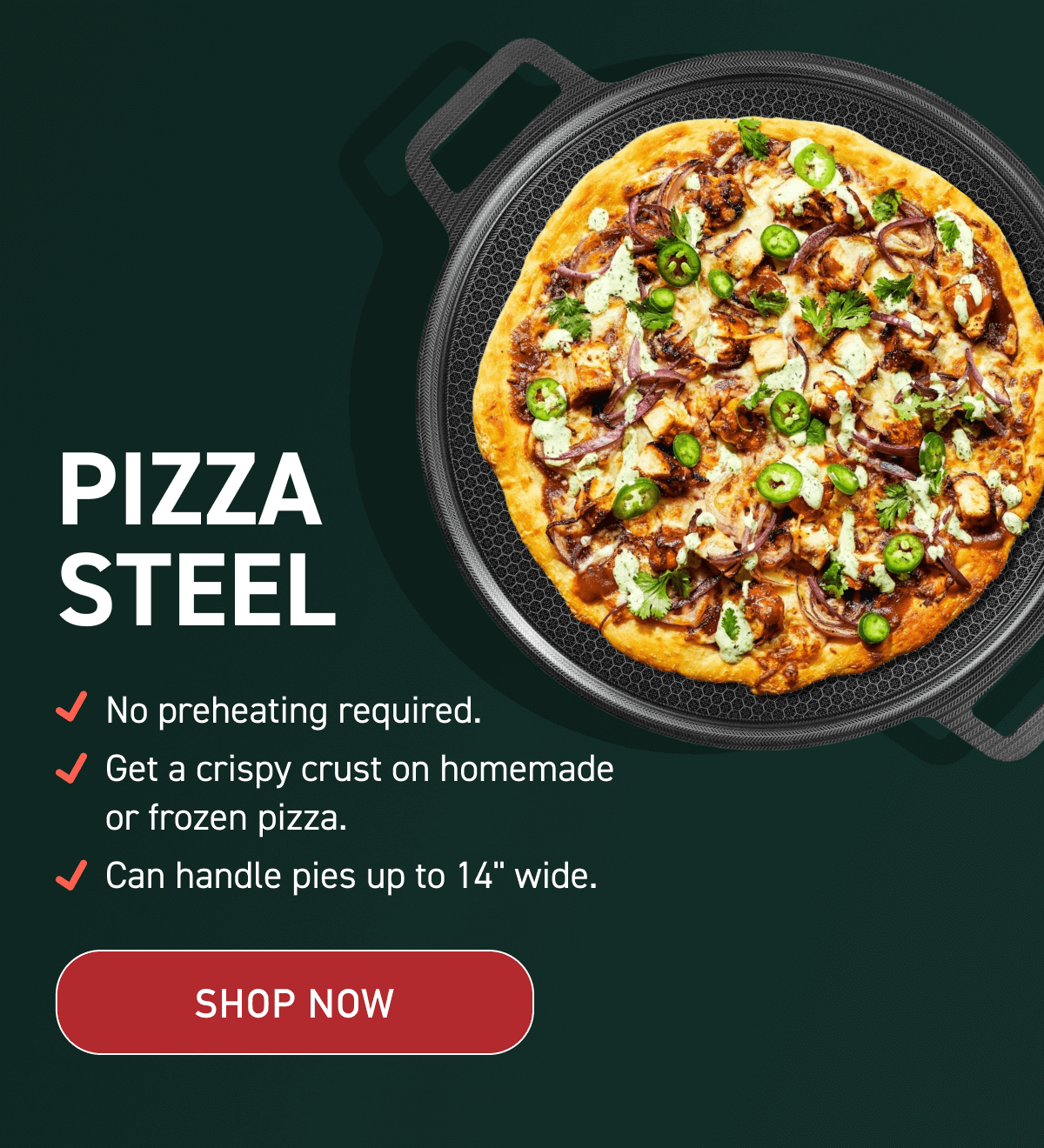 Pizza Steel: No preheating required. Get a crispy crust on homemade or frozen pizza. Can handle pies up to 14" wide. [SHOP NOW]