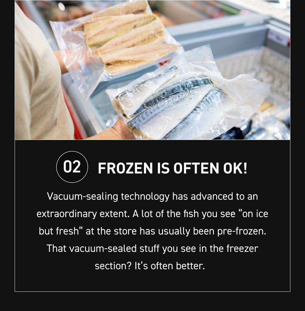 02 Frozen is often OK! Vacuum-sealing technology has advanced to an extraordinary extent. A lot of the fish you see “on ice but fresh” at the store has usually been pre-frozen. That vacuum-sealed stuff you see in the freezer section? It’s often better.