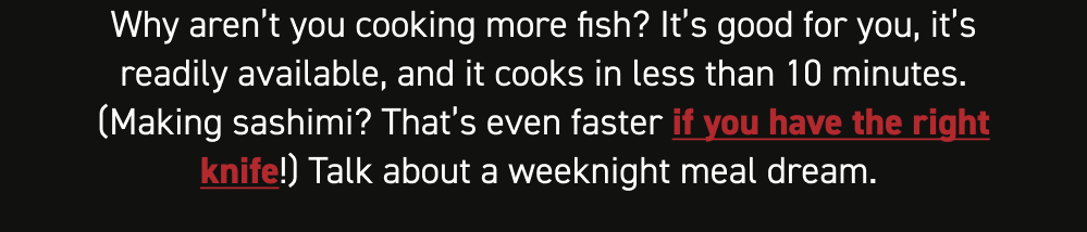 Why aren’t you cooking more fish? It’s good for you, it’s readily available, and it cooks in less than 10 minutes. (Making sashimi? That’s even faster if you have the right knife!) Talk about a weeknight meal dream.