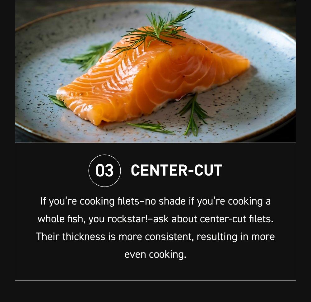 03 Center-cut If you’re cooking filets–no shade if you’re cooking a whole fish, you rockstar!–ask about center-cut filets. Their thickness is more consistent, resulting in more even cooking.