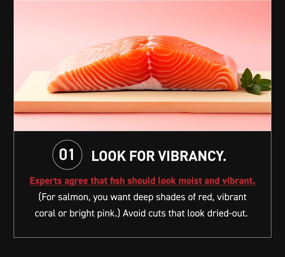 01 Look for vibrancy. Experts agree that fish should look moist and vibrant. (For salmon, you want deep shades of red, vibrant coral or bright pink.) Avoid cuts that look dried-out.