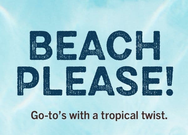 Headline: BEACH PLEASE! Go-to's with a tropical twist.