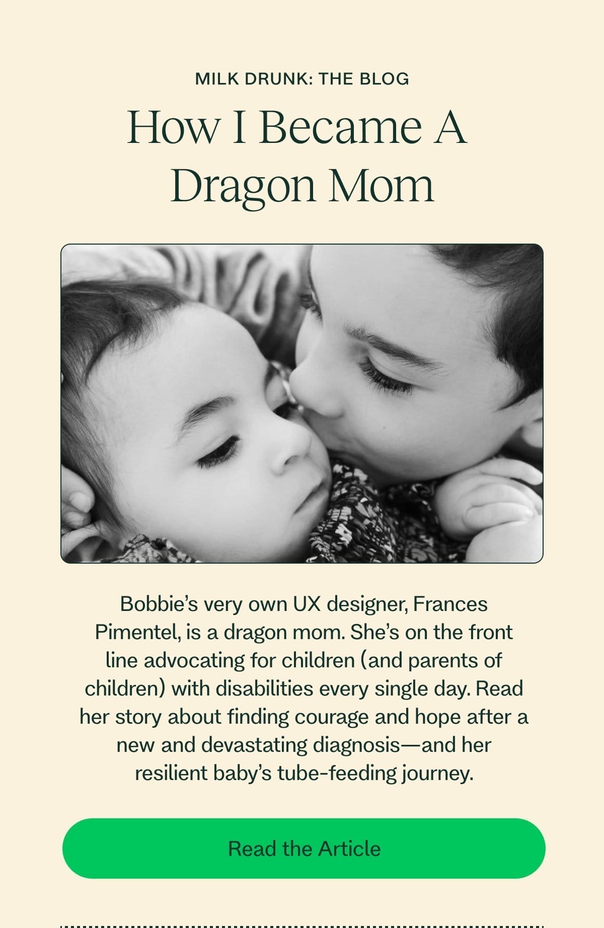 Milk Drunk: The Blog How I Became A  Dragon Mom Bobbie’s very own UX designer, Frances Pimentel, is a dragon mom. She’s on the front line advocating for children (and parents of children) with disabilities every single day. Read her story about finding courage and hope after a new and devastating diagnosis—and her resilient baby’s tube-feeding journey. Read the Article