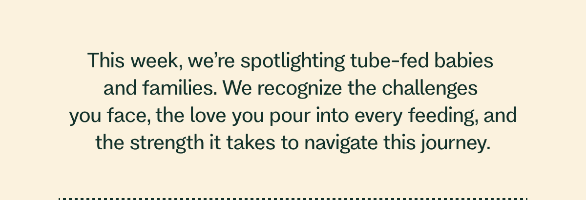 This week, we’re spotlighting tube-fed babies  and families. We recognize the challenges  you face, the love you pour into every feeding, and the strength it takes to navigate this journey.