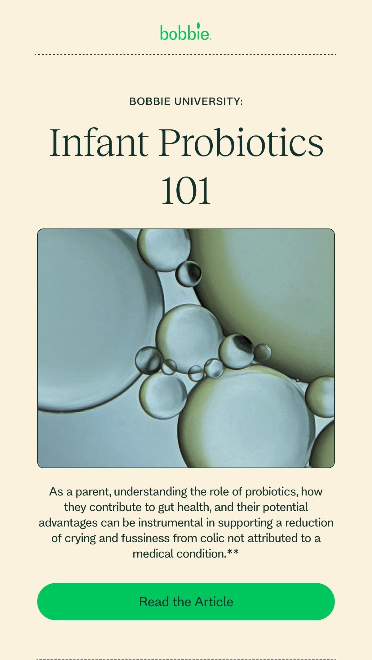 Bobbie UNIVERSITY: Infant Probiotics 101 As a parent, understanding the role of probiotics, how they contribute to gut health, and their potential advantages can be instrumental in supporting a reduction of crying and fussiness from colic not attributed to a medical condition.** Read the Article