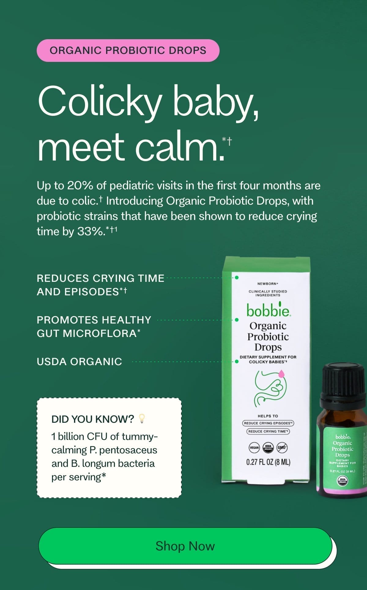 organic PROBIOTIC drops Colicky baby, meet calm. *† Up to 20% of pediatric visits in the first four months are due to colic.† Introducing Organic Probiotic Drops, with probiotic strains that have been shown to reduce crying time by 33%.*†1 REDUCES CRYING TIME AND EPISODES*† PROMOTES HEALTHY GUT MICROFLORA* USDA ORGANIC DID YOU KNOW? 💡 1 billion CFU of tummy-calming P. pentosaceus and B. longum bacteria per serving* SShop Now