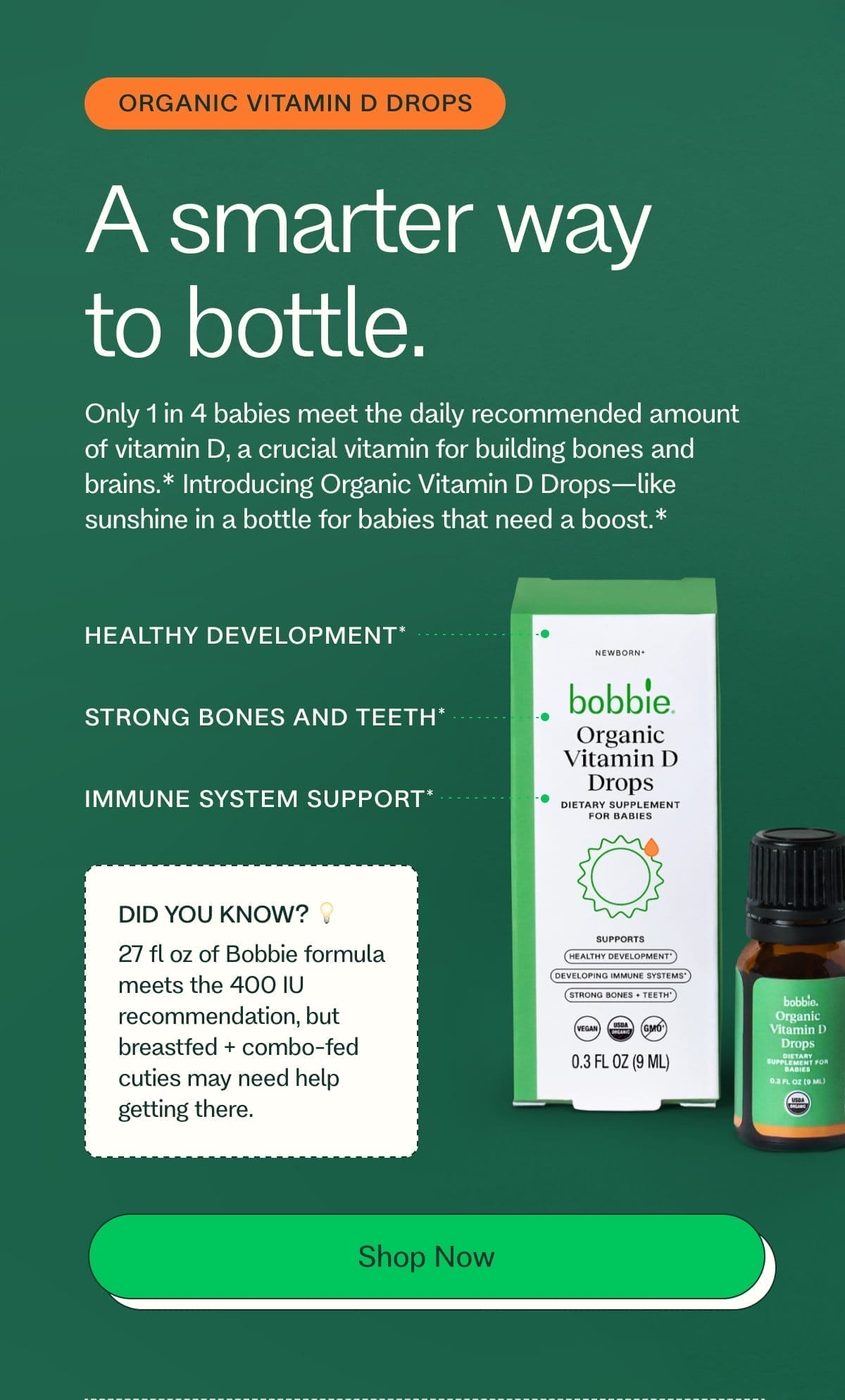 organic vitamin d drops A smarter way to bottle. Only 1 in 4 babies meet the daily recommended amount of vitamin D, a crucial vitamin for building bones and brains.*\xa0Introducing Organic Vitamin D Drops—like sunshine in a bottle for babies that need a boost.* HEALTHY DEVELOPMENT* STRONG BONES AND TEETH* IMMUNE SYSTEM SUPPORT* DID YOU KNOW? 💡 27 fl oz of Bobbie formula meets the 400 IU recommendation, but breastfed + combo-fed cuties may need help getting there. Shop Now