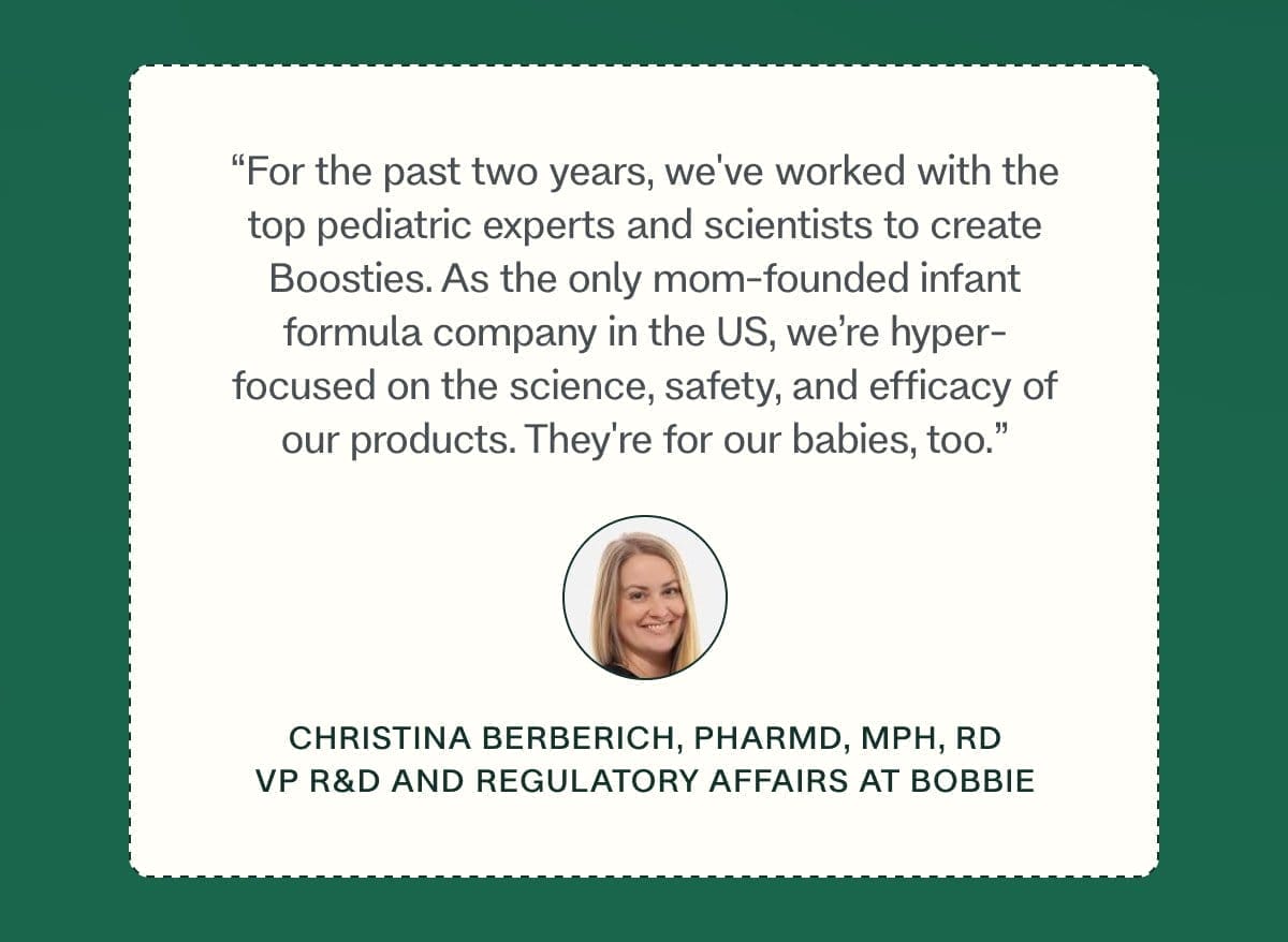 “For the past two years, we've worked with the top pediatric experts and scientists to create Boosties. As the only mom-founded infant formula company in the US, we’re hyper-focused on the science, safety, and efficacy of our products. They're for our babies, too.” christina berberich, PharmD, MPH, RD VP R&D and Regulatory Affairs at Bobbie