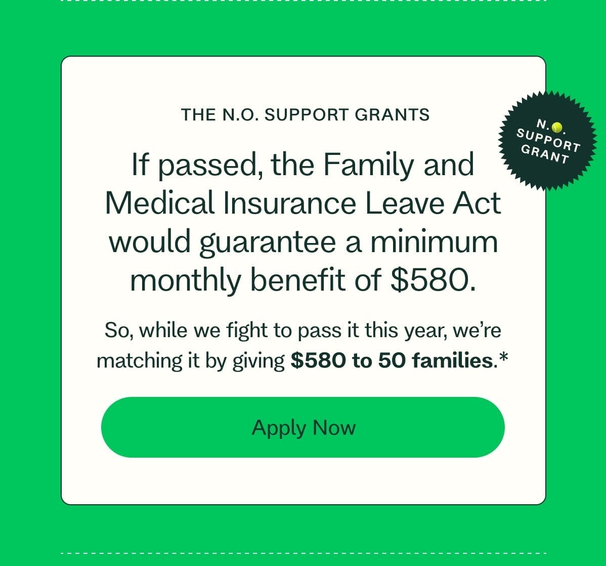 THE N.O. SUPPORT GRANTS N.🎾. SUPPORT GRANT If passed, the Family and Medical Insurance Leave Act would guarantee a minimum monthly benefit of \\$580. So, while we fight to pass it this year, we’re matching it by giving \\$580 to 50 families.* Apply Now