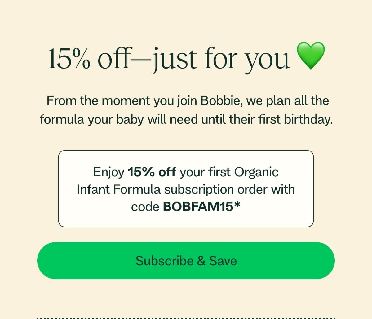 30% off—just for you 💚 From the moment you join Bobbie, we plan all the formula your baby will need until their first birthday. Enjoy 15% off* each of your first two Organic Infant Formula subscription orders (30% value) with code ENJOY30* Subscribe & Save