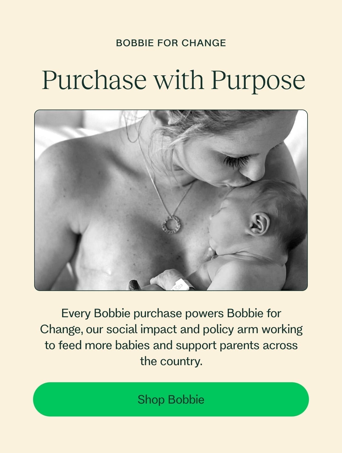 Bobbie for Change \xa0Purchase with Purpose Every Bobbie purchase powers Bobbie for Change, our social impact and policy arm working to feed more babies and support parents across the country. Shop Bobbie