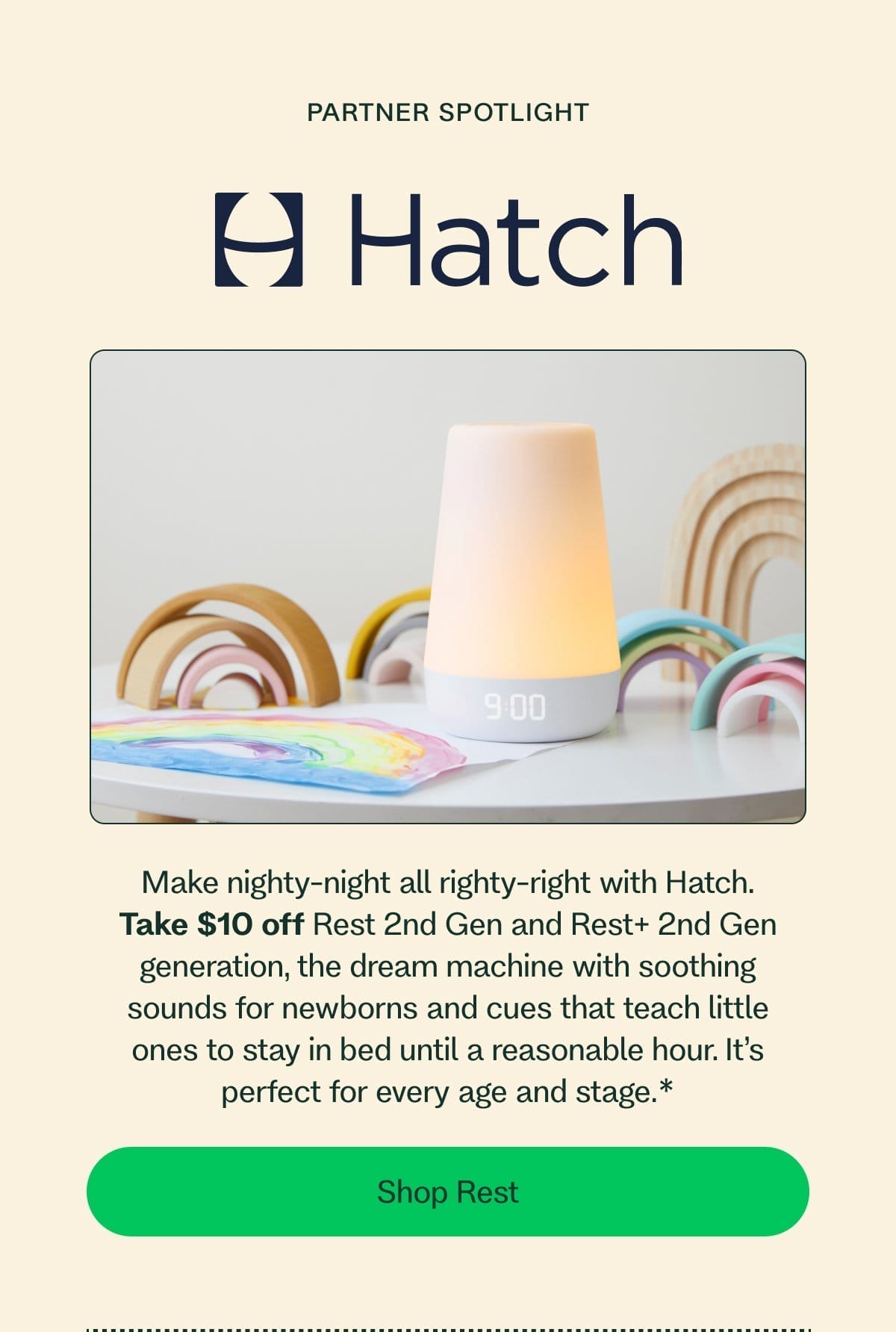 Partner Spotlight Make nighty-night all righty-right with Hatch. Take \\$10 off Rest 2nd generation or Rest+ 2nd generation, the dream machine with soothing sounds for newborns and cues that teach little ones to stay in bed until a reasonable hour. It’s perfect for every age and stage.* Shop Rest