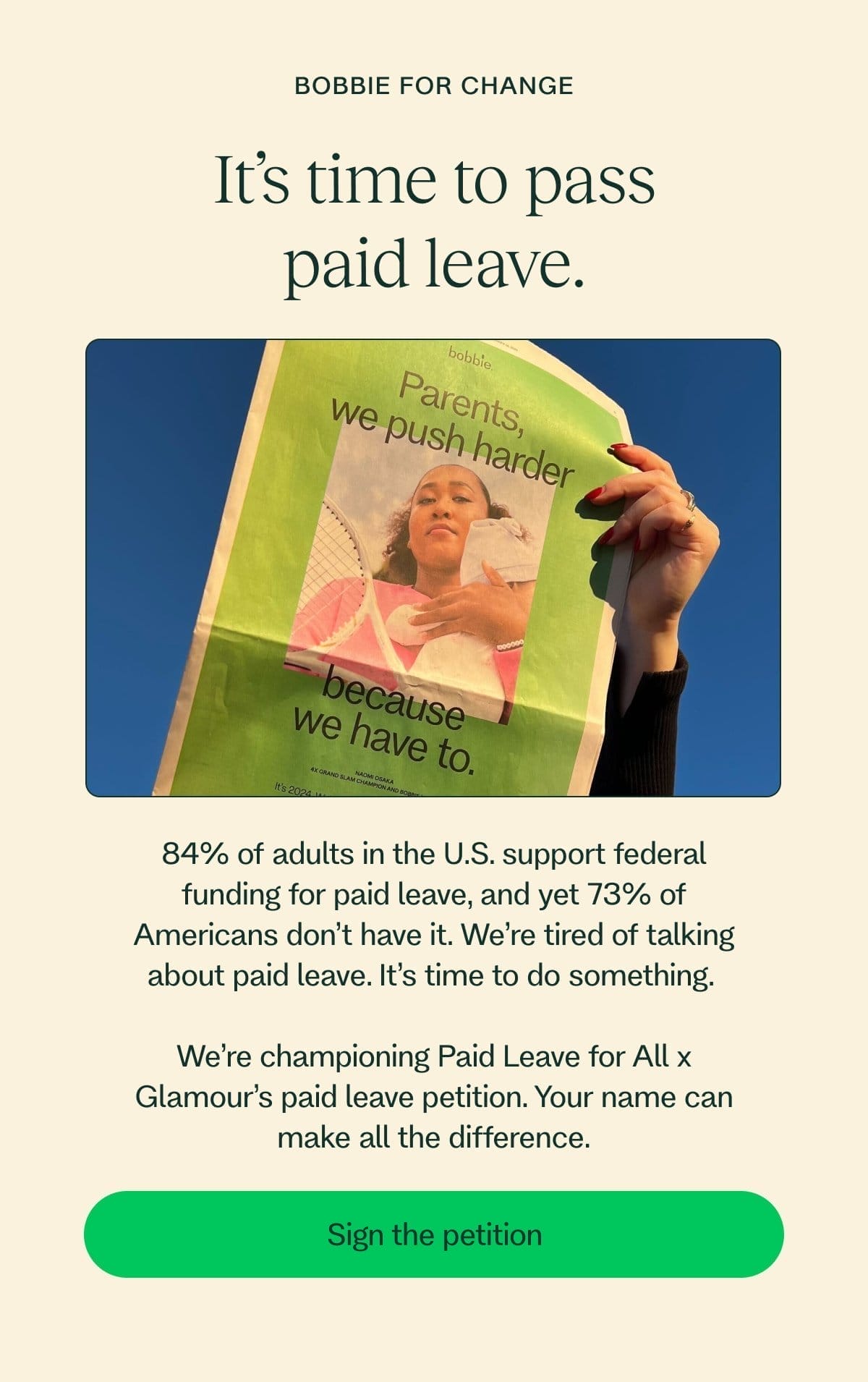 Bobbie for Change It’s time to pass paid leave. 84% of adults in the U.S. support federal funding for paid leave, and yet 73% of Americans don’t have it. We’re tired of talking about paid leave. It’s time to do something.\xa0  We’re championing Paid Leave for All x Glamour’s paid leave petition. Your name can make all the difference. Sign the petition