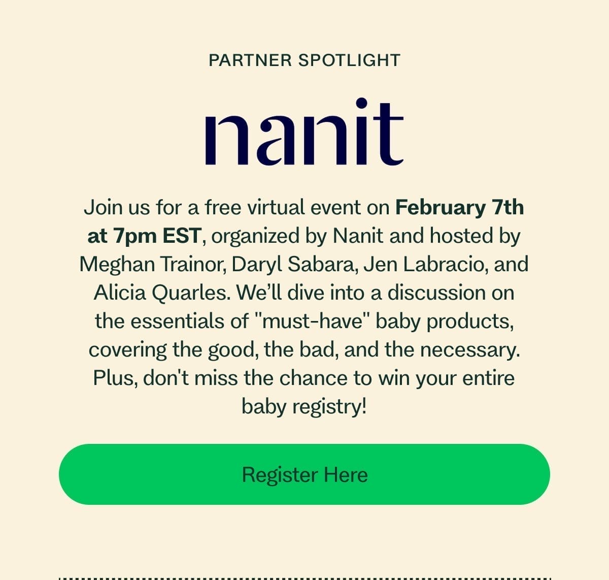 Partner Spotlight Join us for a free virtual event on February 7th at 7pm EST, organized by Nanit and hosted by Meghan Trainor, Daryl Sabara, Jen Labracio, and Alicia Quarles. We’ll dive into a discussion on the essentials of "must-have" baby products, covering the good, the bad, and the necessary. Plus, don't miss the chance to win your entire baby registry! Register Here