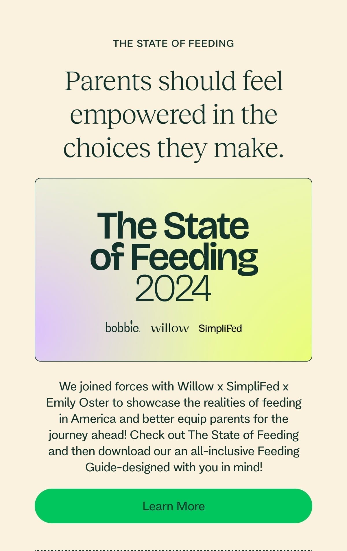 the state of feeding Parents should feel empowered in the choices they make. The State of Feeding 2024 We joined forces with Willow x SimpliFed x Emily Oster to showcase the realities of feeding in America and better equip parents for the journey ahead! Check out The State of Feeding and then download our an all-inclusive Feeding Guide-designed with you in mind! Learn More