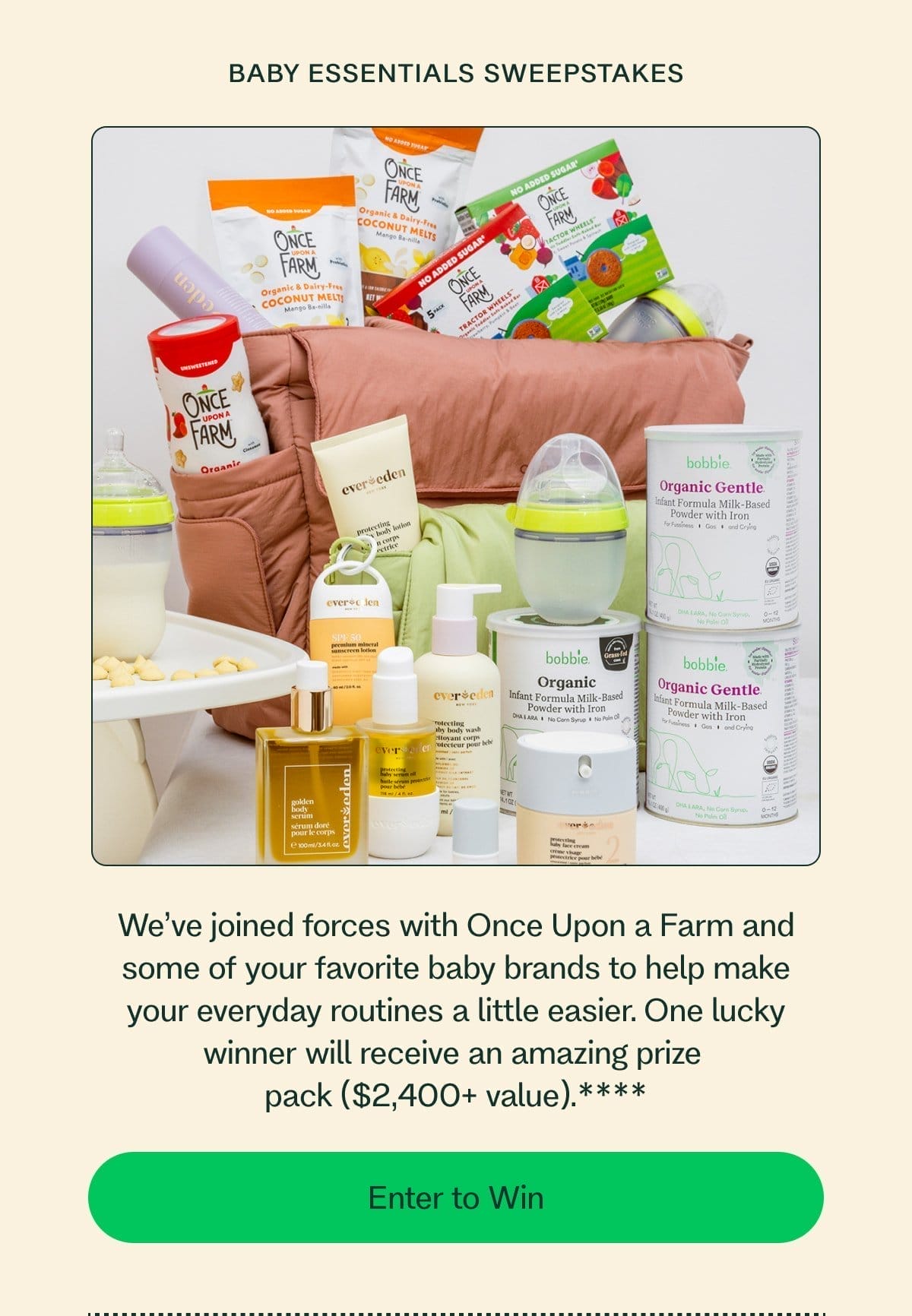 Baby Essentials Sweepstakes We’ve joined forces with Once Upon a Farm and some of your favorite baby brands to help make your everyday routines a little easier. One lucky winner will receive an amazing prize  pack (\\$2,400+ value).**** Enter to Win