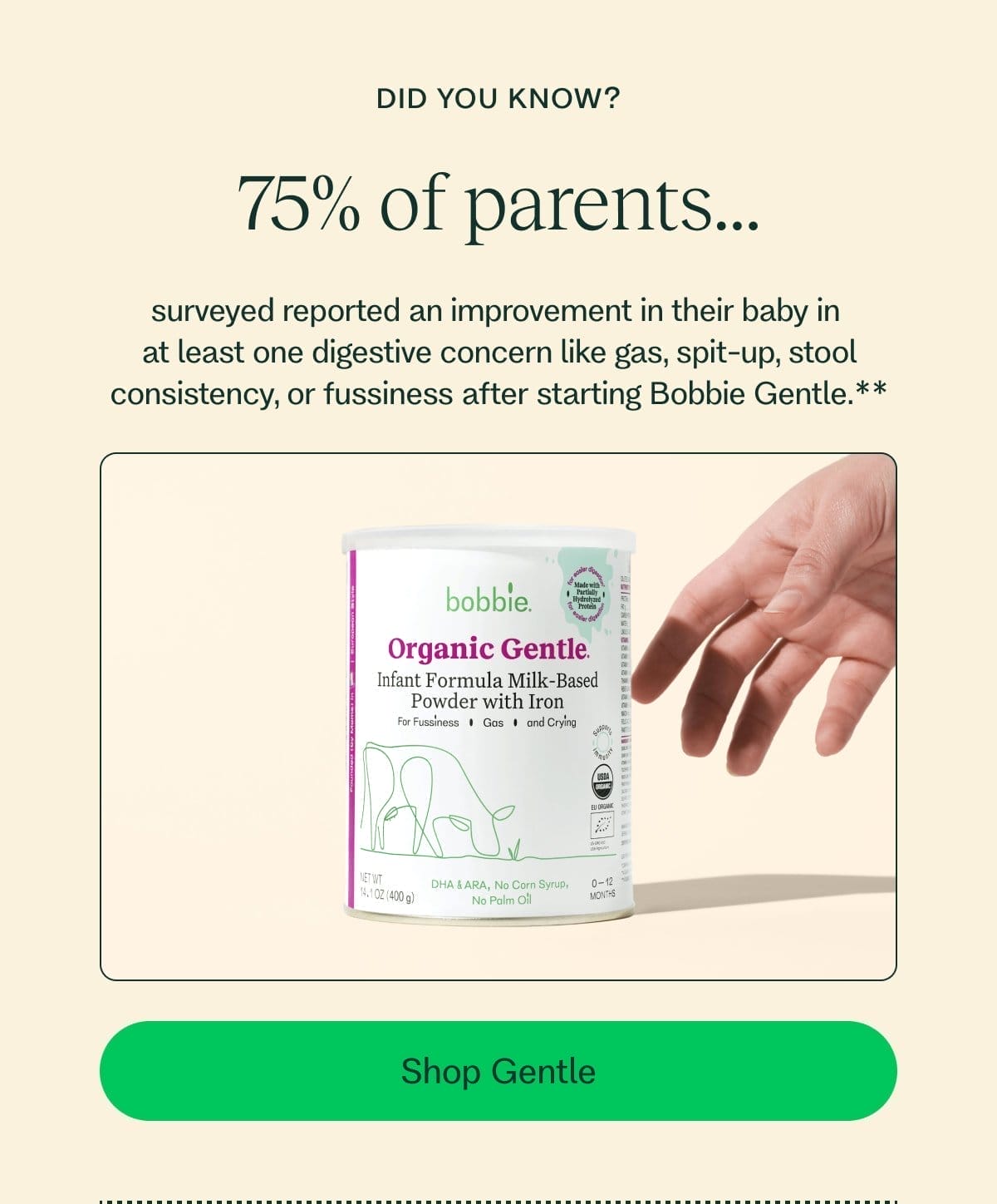 did you know? 75% of parents... surveyed reported an improvement in their baby in  at least one digestive concern like gas, spit-up, stool consistency, or fussiness after starting Bobbie Gentle.** Shop Gentle