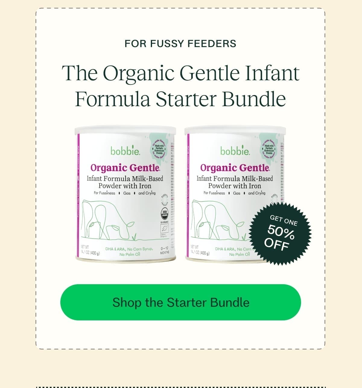 FOR FUSSY FEEDERS The Organic Gentle Infant Formula Starter Bundle GET ONE 50% OFF Shop the Starter Bundle