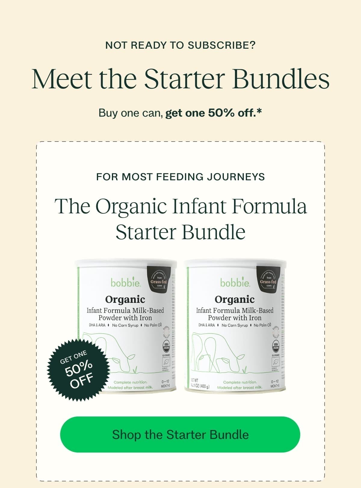 NOT READY TO SUBSCRIBE? Meet the Starter Bundles Buy one can, get one 50% off.* FOR MOST FEEDING JOURNEYS The Organic Infant Formula Starter Bundle GET ONE 50% OFF Shop the Starter Bundle