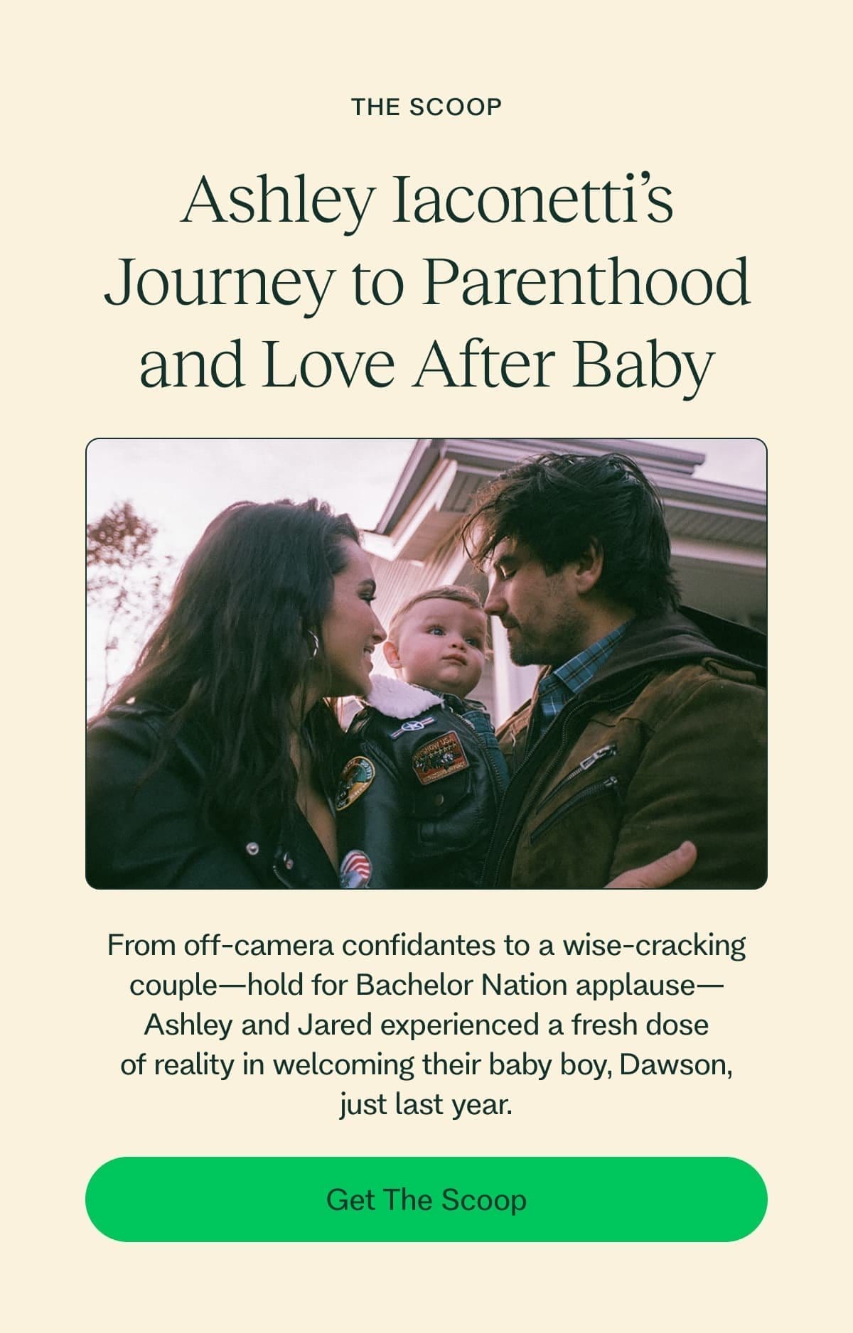 The Scoop Ashley Iaconetti’s Journey to Parenthood and Love After Baby From off-camera confidantes to a wise-cracking couple—hold for Bachelor Nation applause—Ashley and Jared experienced a fresh dose of reality in welcoming their baby boy, Dawson, just last year. Get The Scoop