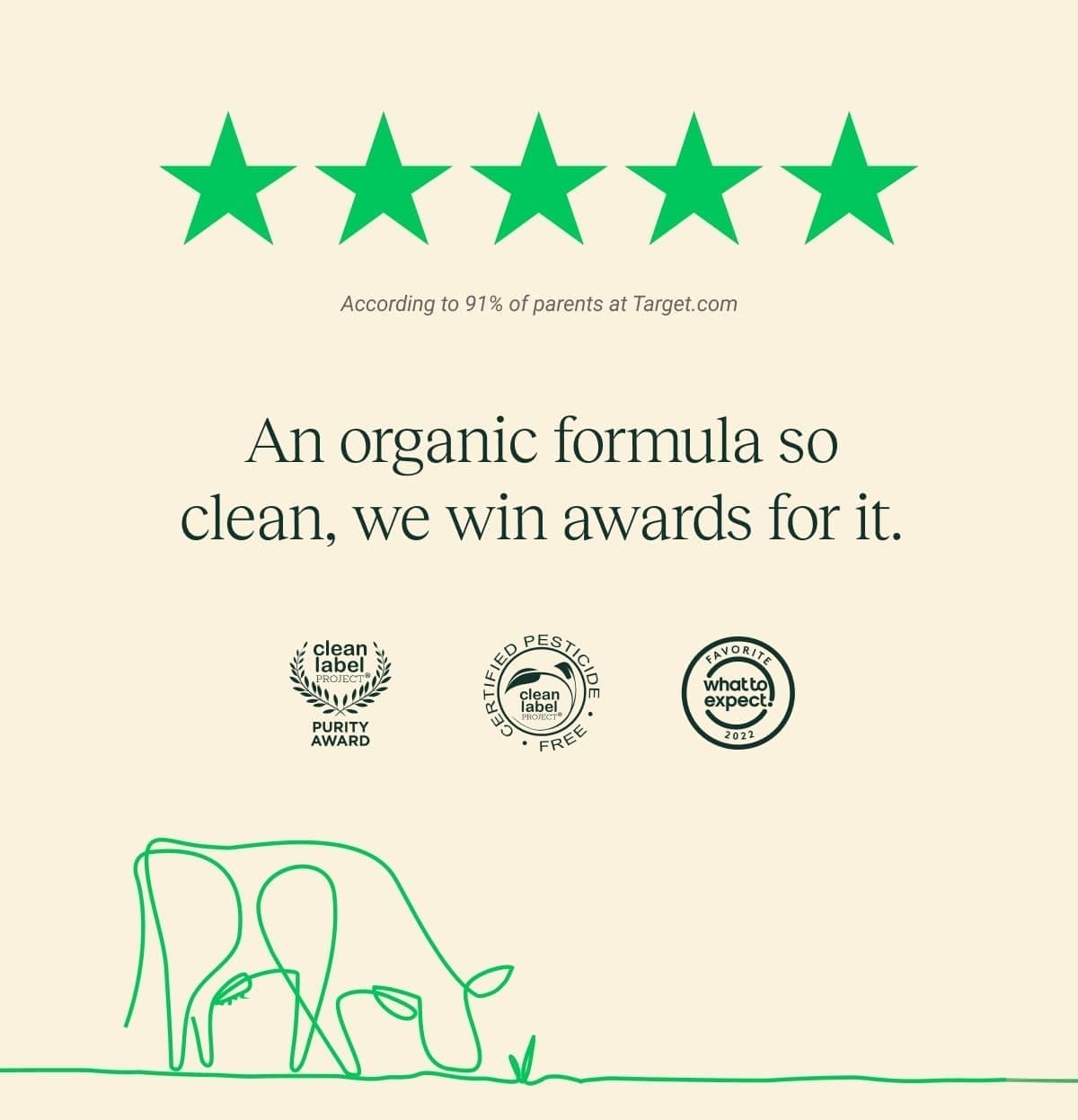 ★★★★★ According to 91% of parents at Target.com An organic formula so clean, we win awards for it.