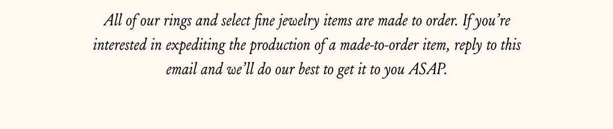 All of our rings and select fine jewelry items are made to order. If you’re interested in expediting the production of a made-to-order item, reply to this email and we’ll do our best to get it to you ASAP.