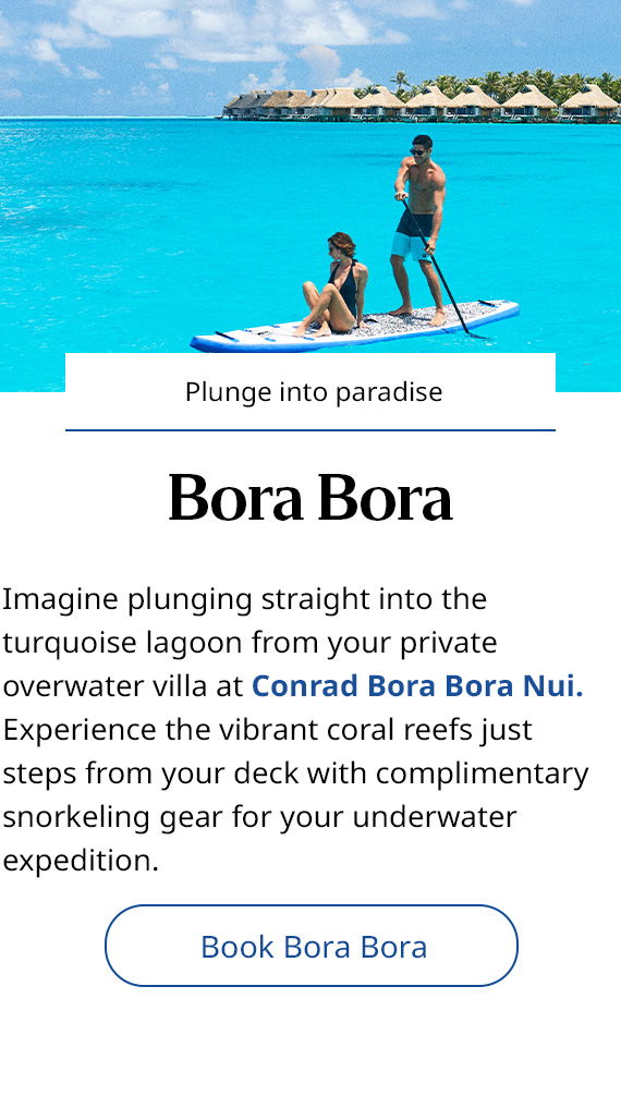  Plunge into paradise. Bora Bora. Imagine plunging straight into the turquoise lagoon from your private overwater villa at Conrad Bora Bora Nui. Experience the vibrant coral reefs just steps from your deck with complimentary snorkeling gear for your underwater expedition. Book Bora Bora. 