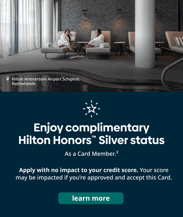  Enjoy complimentary Hilton Honors Silver Status as a card member. Apply with no impact to your credit score. Your score may be impacted if you're approved and accept this Card. Learn More. 