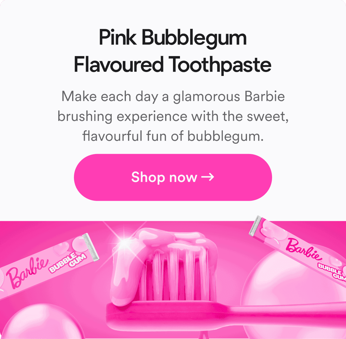 Pink Bubblegum Flavoured Toothpaste. Make each day a glamorous Barbie brushing experience with the sweet, flavourful fun of bubblegum. Shop now!