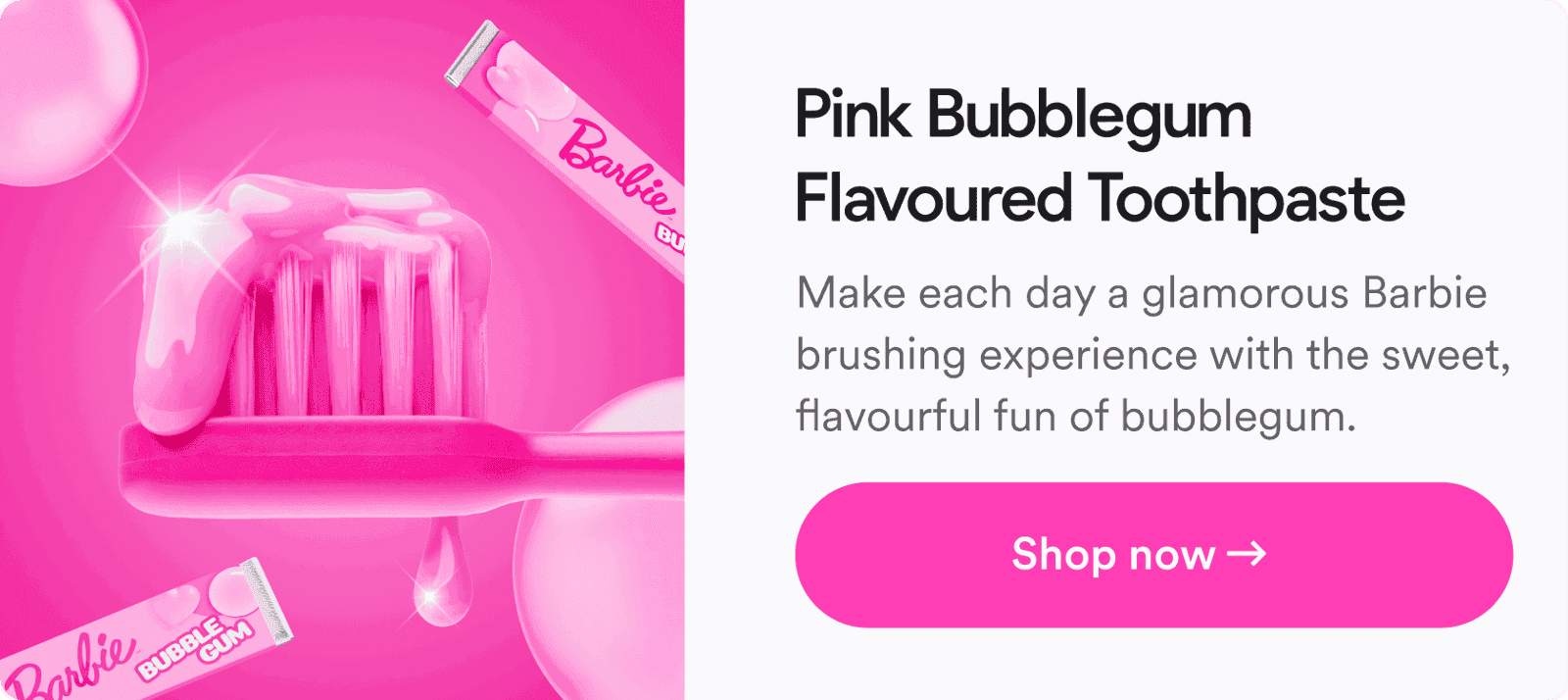 Pink Bubblegum Flavoured Toothpaste. Make each day a glamorous Barbie brushing experience with the sweet, flavourful fun of bubblegum. Shop now!