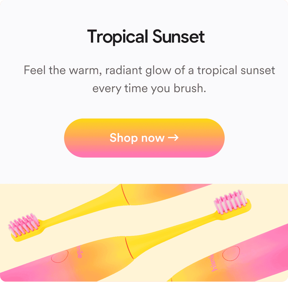 Tropical Sunset. Feel the warm, radiant glow of a tropical sunset every time you brush. Shop now!