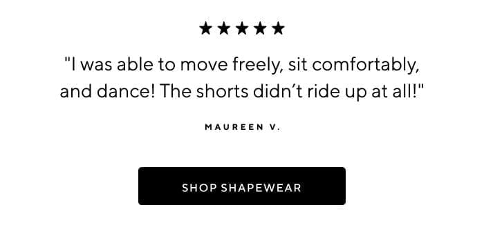 'I was able to move freely, sit comfortably, and dance! The shorts didn't ride up at all!' -Maureen V. | SHOP SHAPEWEAR 