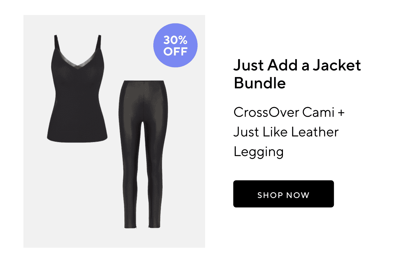 30% OFF | Just Add a Jacket Bundle | CrossOver Cami + Just Like Leather Legging | SHOP NOW 