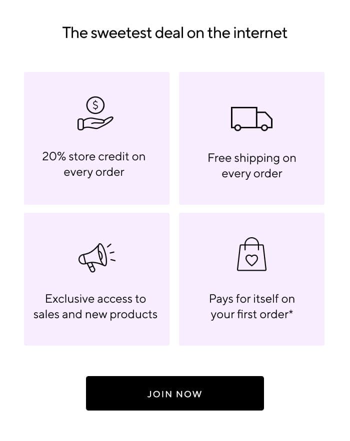 The sweetest deal on the internet | 20% store credit on every order | Free shipping on every order | Exclusive access to sales and new products | Pays for itself on your first order* | JOIN NOW