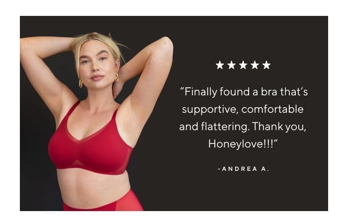 'Finally found a bra that's supportive, comfortable and flattering. Thank you, Honeylove!!!' - Andrea A. 