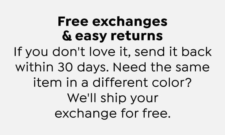 Free exchanges and easy returns. If you don't love it, send it back within 30 days. Need the same item in a different color? We'll ship your exchange for free.