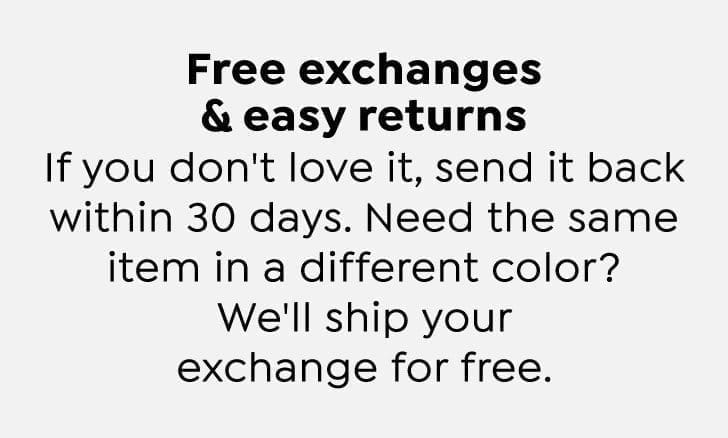 Free exchanges and easy returns. If you don't love it, send it back within 30 days. Need the same item in a different color? We'll ship your exchange for free.