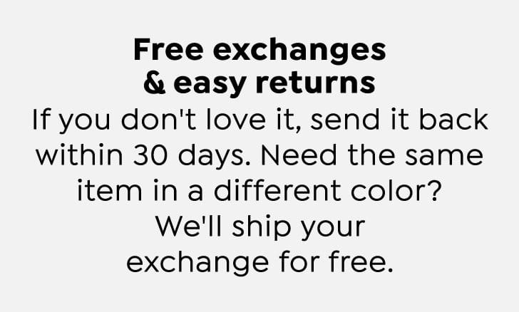 Free exchanges and easy returns. If you don't love it, send it back within 30 days. Need the same item in a different color? We'll ship your exchange for free.