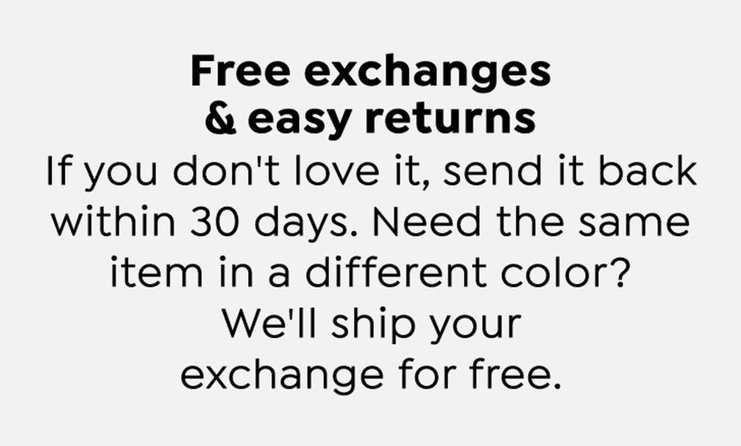 Free exchanges and easy returns. If you don't love it, send it back within 30 days. Need the same item in a different color? We'll ship your exchange for free.