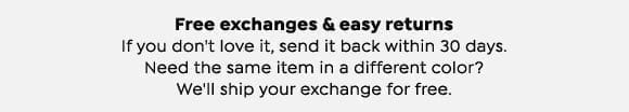 Free exchanges and easy returns. If you don't love it, send it back within 30 days. Need the same item in a different color? We'll ship your exchange for free.