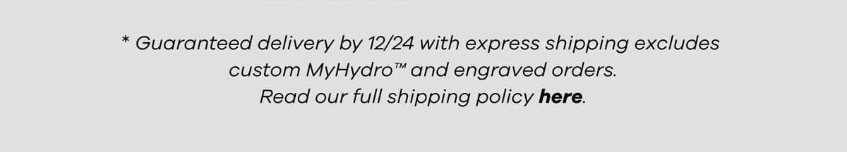 * Guaranteed delivery by 12/24 with express shipping excludes custom MyHydro and engraved orders. Read our full shipping policy here.