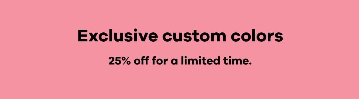 Exclusive custom colors 25% off for a limited time.