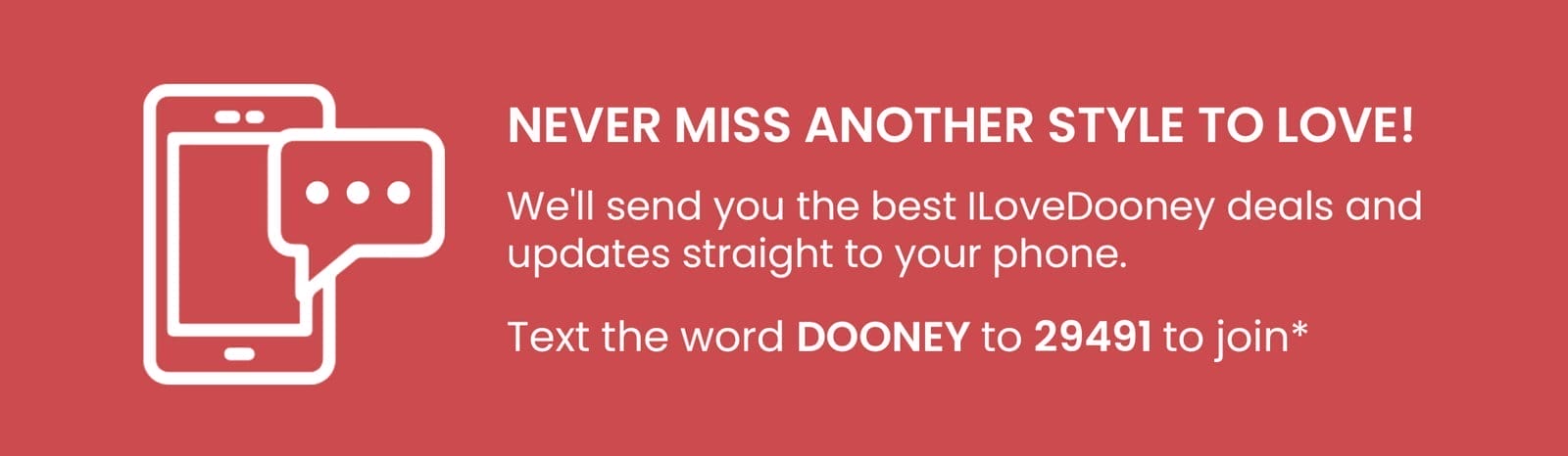 Never miss another style to love! We'll send you the best ILoveDooney deals and updates straight to your phone. Text the word DOONEY to 29491 to join*