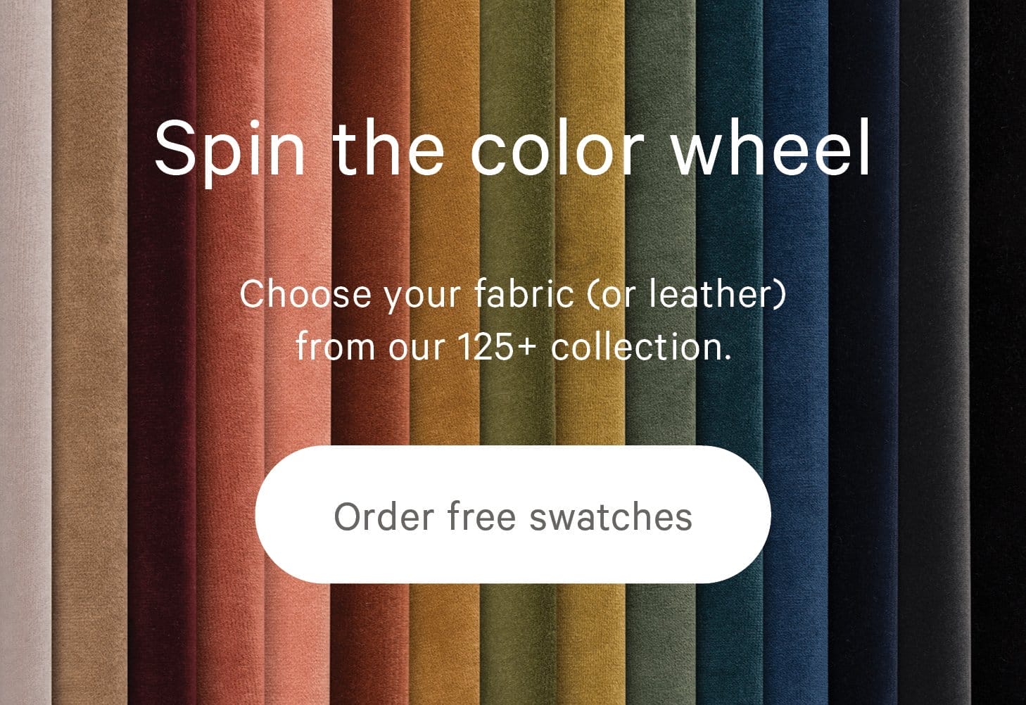 Choose your fabric (or leather) from our 125+ collection.